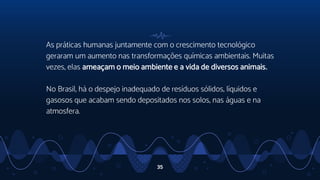 As práticas humanas juntamente com o crescimento tecnológico
geraram um aumento nas transformações químicas ambientais. Muitas
vezes, elas ameaçam o meio ambiente e a vida de diversos animais.
No Brasil, há o despejo inadequado de resíduos sólidos, líquidos e
gasosos que acabam sendo depositados nos solos, nas águas e na
atmosfera.
35
 