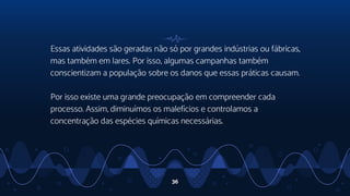 Essas atividades são geradas não só por grandes indústrias ou fábricas,
mas também em lares. Por isso, algumas campanhas também
conscientizam a população sobre os danos que essas práticas causam.
Por isso existe uma grande preocupação em compreender cada
processo. Assim, diminuímos os malefícios e controlamos a
concentração das espécies químicas necessárias.
36
 