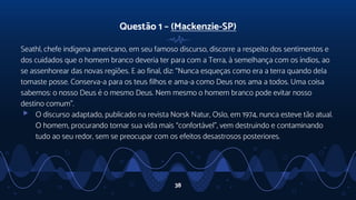 Questão 1 – (Mackenzie-SP)
Seathl, chefe indígena americano, em seu famoso discurso, discorre a respeito dos sentimentos e
dos cuidados que o homem branco deveria ter para com a Terra, à semelhança com os índios, ao
se assenhorear das novas regiões. E ao final, diz: “Nunca esqueças como era a terra quando dela
tomaste posse. Conserva-a para os teus filhos e ama-a como Deus nos ama a todos. Uma coisa
sabemos: o nosso Deus é o mesmo Deus. Nem mesmo o homem branco pode evitar nosso
destino comum”.
▹ O discurso adaptado, publicado na revista Norsk Natur, Oslo, em 1974, nunca esteve tão atual.
O homem, procurando tornar sua vida mais “confortável”, vem destruindo e contaminando
tudo ao seu redor, sem se preocupar com os efeitos desastrosos posteriores.
38
 