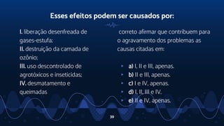 I. liberação desenfreada de
gases-estufa;
II. destruição da camada de
ozônio;
III. uso descontrolado de
agrotóxicos e inseticidas;
IV. desmatamento e
queimadas
Esses efeitos podem ser causados por:
correto afirmar que contribuem para
o agravamento dos problemas as
causas citadas em:
▹ a) I, II e III, apenas.
▹ b) II e III, apenas.
▹ c) I e IV, apenas.
▹ d) I, II, III e IV.
▹ e) II e IV, apenas.
39
 