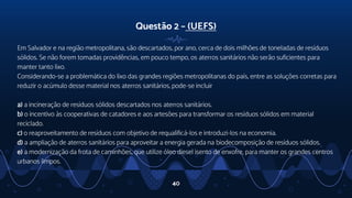Questão 2 – (UEFS)
Em Salvador e na região metropolitana, são descartados, por ano, cerca de dois milhões de toneladas de resíduos
sólidos. Se não forem tomadas providências, em pouco tempo, os aterros sanitários não serão suficientes para
manter tanto lixo.
Considerando-se a problemática do lixo das grandes regiões metropolitanas do país, entre as soluções corretas para
reduzir o acúmulo desse material nos aterros sanitários, pode-se incluir
a) a incineração de resíduos sólidos descartados nos aterros sanitários.
b) o incentivo às cooperativas de catadores e aos artesões para transformar os resíduos sólidos em material
reciclado.
c) o reaproveitamento de resíduos com objetivo de requalificá-los e introduzi-los na economia.
d) a ampliação de aterros sanitários para aproveitar a energia gerada na biodecomposição de resíduos sólidos.
e) a modernização da frota de caminhões, que utilize óleo diesel isento de enxofre, para manter os grandes centros
urbanos limpos.
40
 