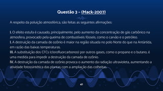 Questão 3 – (Mack-2007)
A respeito da poluição atmosférica, são feitas as seguintes afirmações:
I. O efeito estufa é causado, principalmente, pelo aumento da concentração de gás carbônico na
atmosfera, provocado pela queima de combustíveis fósseis, como o carvão e o petróleo.
I. A destruição da camada de ozônio é maior na região situada no polo Norte do que na Antártida,
em razão das baixas temperaturas.
III. A substituição dos CFCs (clorofluorcarbonos) por outros gases, como o propano e o butano, é
uma medida para impedir a destruição da camada de ozônio.
IV. A destruição da camada de ozônio provoca o aumento da radiação ultravioleta, aumentando a
atividade fotossintética das plantas com a ampliação das colheitas.
41
 