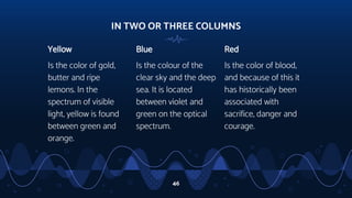 IN TWO OR THREE COLUMNS
Yellow
Is the color of gold,
butter and ripe
lemons. In the
spectrum of visible
light, yellow is found
between green and
orange.
Blue
Is the colour of the
clear sky and the deep
sea. It is located
between violet and
green on the optical
spectrum.
Red
Is the color of blood,
and because of this it
has historically been
associated with
sacrifice, danger and
courage.
46
 
