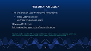 PRESENTATION DESIGN
This presentation uses the following typographies:
▹ Titles: Catamaran Bold
▹ Body copy: Catamaran Light
Download for free at:
https://www.fontsquirrel.com/fonts/catamaran
You don’t need to keep this slide in your presentation. It’s only here to serve you as a design guide if you
need to create new slides or download the fonts to edit the presentation in PowerPoint®
57
 
