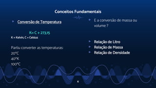 Conceitos Fundamentais
▹ Conversão de Temperatura
K= C + 273,15
K = Kelvin, C = Celsius
Partiu converter as temperaturas:
20°C
40°K
100°C
6
▹ E a conversão de massa ou
volume ?
▹ Relação de Litro
▹ Relação de Massa
▹ Relação de Densidade
 