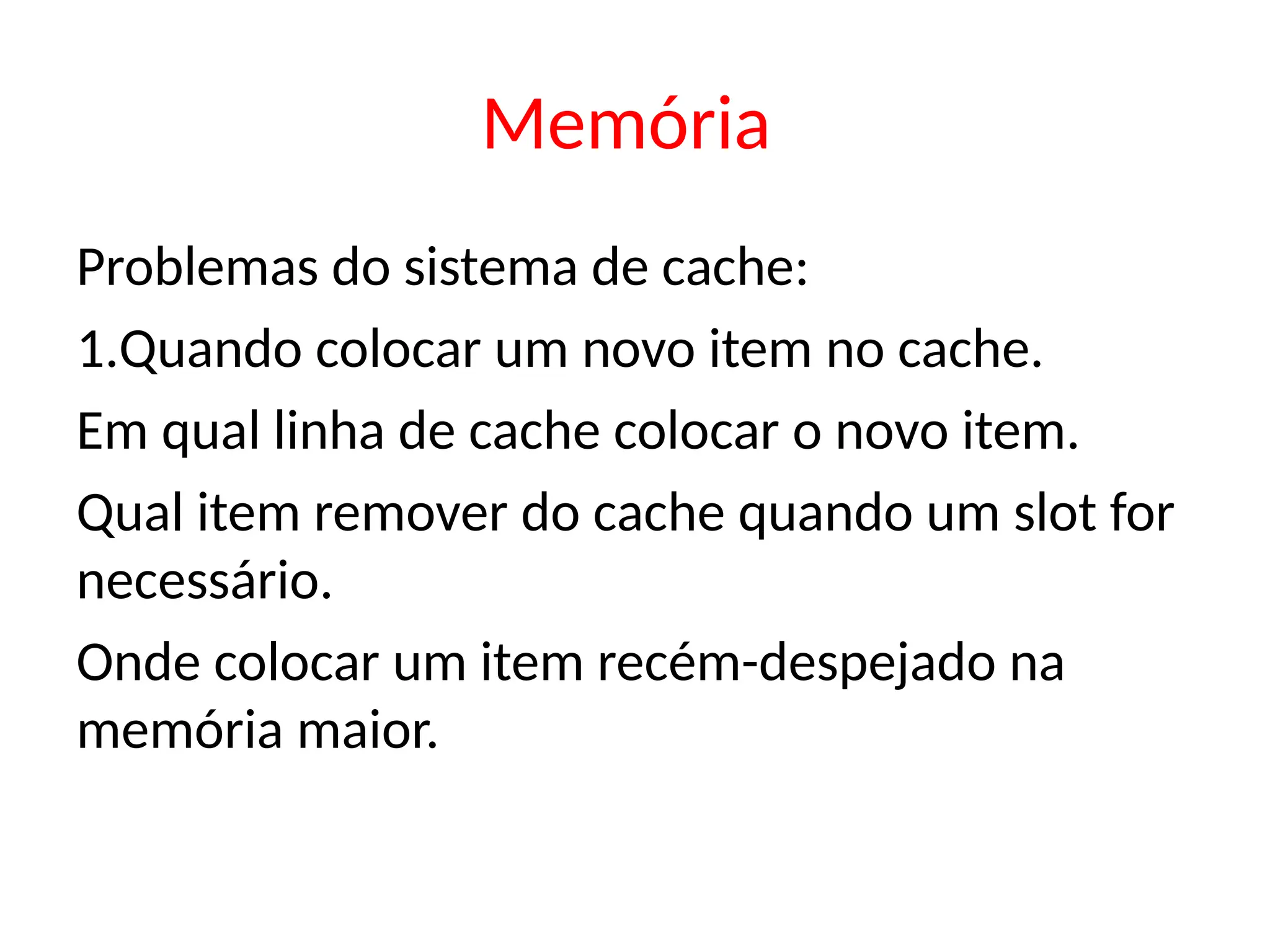 Memória
Problemas do sistema de cache:
1.Quando colocar um novo item no cache.
Em qual linha de cache colocar o novo item.
Qual item remover do cache quando um slot for
necessário.
Onde colocar um item recém-despejado na
memória maior.
 