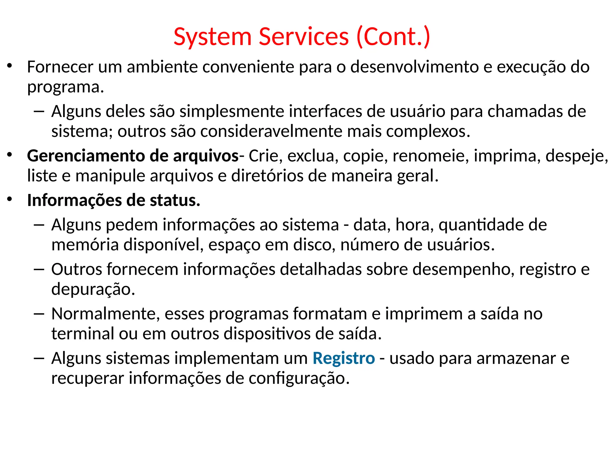 System Services (Cont.)
• Fornecer um ambiente conveniente para o desenvolvimento e execução do
programa.
– Alguns deles são simplesmente interfaces de usuário para chamadas de
sistema; outros são consideravelmente mais complexos.
• Gerenciamento de arquivos- Crie, exclua, copie, renomeie, imprima, despeje,
liste e manipule arquivos e diretórios de maneira geral.
• Informações de status.
– Alguns pedem informações ao sistema - data, hora, quantidade de
memória disponível, espaço em disco, número de usuários.
– Outros fornecem informações detalhadas sobre desempenho, registro e
depuração.
– Normalmente, esses programas formatam e imprimem a saída no
terminal ou em outros dispositivos de saída.
– Alguns sistemas implementam um Registro - usado para armazenar e
recuperar informações de configuração.
 