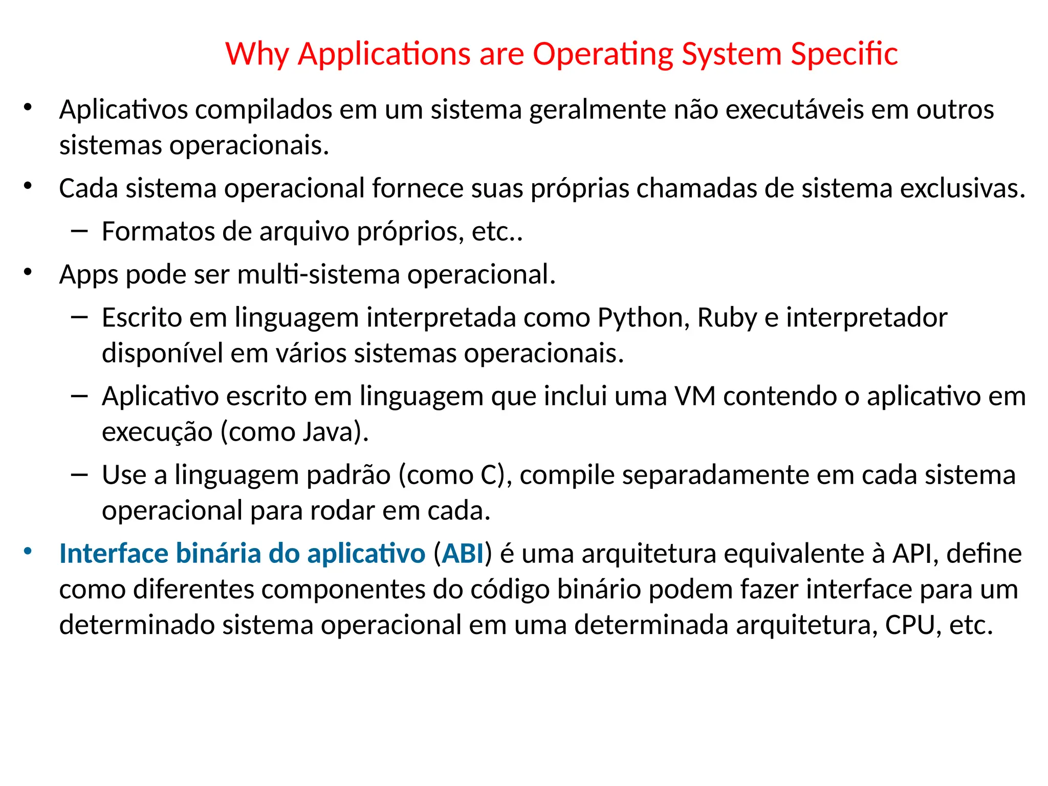 Why Applications are Operating System Specific
• Aplicativos compilados em um sistema geralmente não executáveis em outros
sistemas operacionais.
• Cada sistema operacional fornece suas próprias chamadas de sistema exclusivas.
– Formatos de arquivo próprios, etc..
• Apps pode ser multi-sistema operacional.
– Escrito em linguagem interpretada como Python, Ruby e interpretador
disponível em vários sistemas operacionais.
– Aplicativo escrito em linguagem que inclui uma VM contendo o aplicativo em
execução (como Java).
– Use a linguagem padrão (como C), compile separadamente em cada sistema
operacional para rodar em cada.
• Interface binária do aplicativo (ABI) é uma arquitetura equivalente à API, define
como diferentes componentes do código binário podem fazer interface para um
determinado sistema operacional em uma determinada arquitetura, CPU, etc.
 