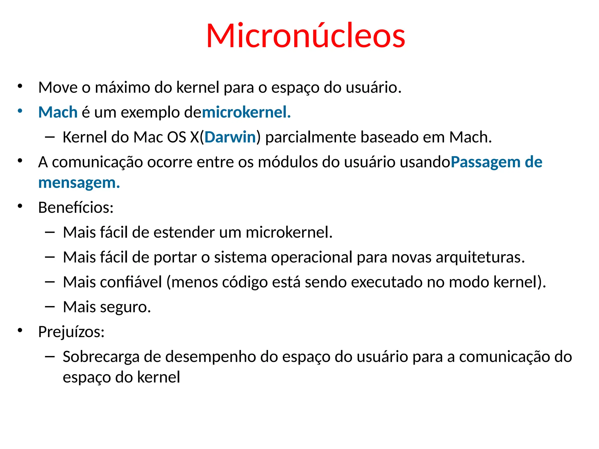 Micronúcleos
• Move o máximo do kernel para o espaço do usuário.
• Mach é um exemplo demicrokernel.
– Kernel do Mac OS X(Darwin) parcialmente baseado em Mach.
• A comunicação ocorre entre os módulos do usuário usandoPassagem de
mensagem.
• Benefícios:
– Mais fácil de estender um microkernel.
– Mais fácil de portar o sistema operacional para novas arquiteturas.
– Mais confiável (menos código está sendo executado no modo kernel).
– Mais seguro.
• Prejuízos:
– Sobrecarga de desempenho do espaço do usuário para a comunicação do
espaço do kernel
 