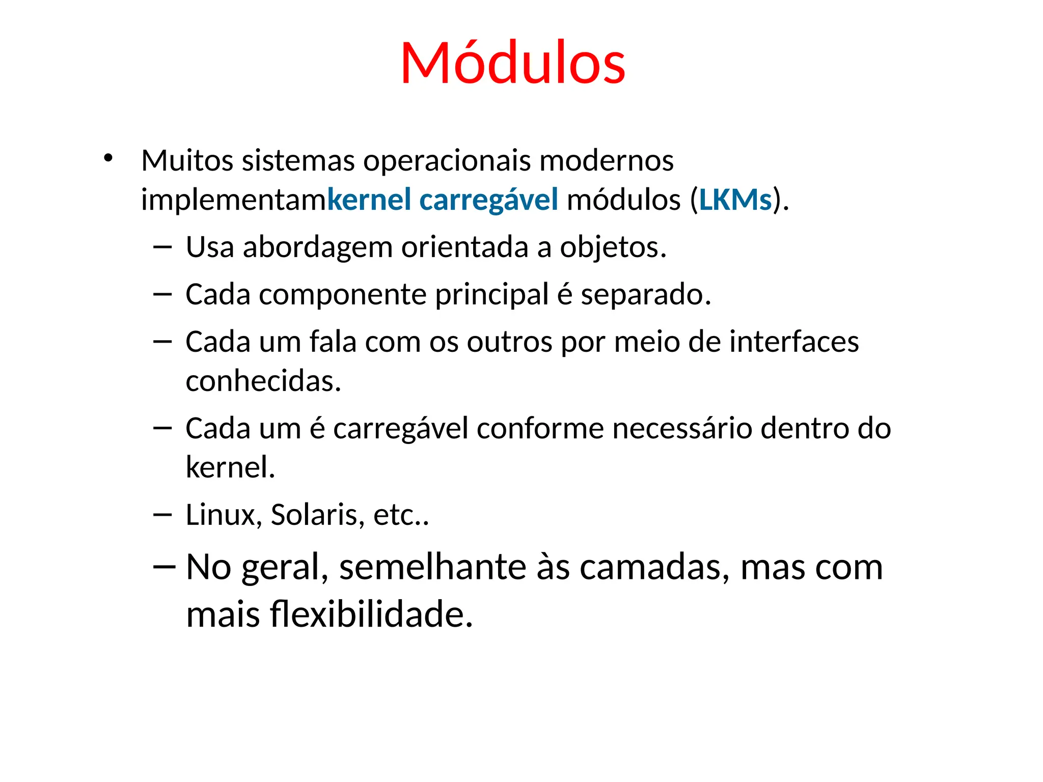 Módulos
• Muitos sistemas operacionais modernos
implementamkernel carregável módulos (LKMs).
– Usa abordagem orientada a objetos.
– Cada componente principal é separado.
– Cada um fala com os outros por meio de interfaces
conhecidas.
– Cada um é carregável conforme necessário dentro do
kernel.
– Linux, Solaris, etc..
– No geral, semelhante às camadas, mas com
mais flexibilidade.
 