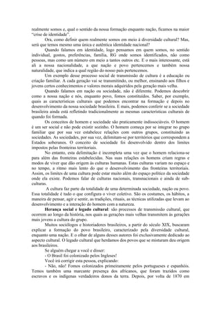 realmente somos e, qual o sentido da nossa formação enquanto nação, ficamos na maior
“crise de identidade”.
Ora, como definir quem realmente somos em meio à diversidade cultural? Mas,
será que temos mesmo uma única e autêntica identidade nacional?
Quando falamos em identidade, logo pensamos em quem somos, no sentido
individual, gostos, preferências, família, RG onde somos identificados, não como
pessoas, mas como um número em meio a tantos outros etc. E o mais interessante, está
ali a nossa nacionalidade, a que nação e povo pertencemos e também nossa
naturalidade, que indica a qual região do nosso país pertencemos.
Um exemplo desse processo social de transmissão de cultura é a educação ou
criação familiar. A cada geração vai se transmitindo, ou melhor, ensinando aos filhos e
jovens certos conhecimentos e valores morais adquiridos pela geração mais velha.
Quando falamos em nação ou sociedade, não é diferente. Podemos descobrir
como a nossa nação e nós, enquanto povo, fomos constituídos. Saber, por exemplo,
quais as características culturais que podemos encontrar na formação e depois no
desenvolvimento da nossa sociedade brasileira. E mais, podemos conferir se a sociedade
brasileira ainda está refletindo tradicionalmente as mesmas características culturais de
quando foi formada.
Os conceitos de homem e sociedade são praticamente indissociáveis. O homem
é um ser social e não pode existir sozinho. O homem começa por se integrar no grupo
familiar que por sua vez estabelece relações com outros grupos, constituindo as
sociedades. As sociedades, por sua vez, delimitam-se por territórios que correspondem a
Estados soberanos. O conceito de sociedade foi desenvolvido dentro dos limites
impostos pelas fronteiras territoriais.
No entanto, esta delimitação é incompleta uma vez que o homem relaciona-se
para além das fronteiras estabelecidas. Nas suas relações os homens criam regras e
modos de viver que dão origem às culturas humanas. Estas culturas variam no espaço e
no tempo, a ritmo mais lento do que o desenvolvimento das fronteiras territoriais.
Assim, os limites de uma cultura pode estar muito além do espaço político da sociedade
onde ela existe. Podemos falar de culturas nacionais, transnacionais e ainda de sub-
culturas.
A cultura faz parte da totalidade de uma determinada sociedade, nação ou povo.
Essa totalidade é tudo o que configura o viver coletivo. São os costumes, os hábitos, a
maneira de pensar, agir e sentir, as tradições, rituais, as técnicas utilizadas que levam ao
desenvolvimento e a interação do homem com a natureza.
Herança social e legado cultural: são processos de transmissão cultural, que
ocorrem ao longo da história, nos quais as gerações mais velhas transmitem às gerações
mais jovens a cultura do grupo.
Muitos sociólogos e historiadores brasileiros, a partir do século XIX, buscaram
explicar a formação do povo brasileiro, caracterizado pela diversidade cultural,
enquanto uma nação. E o olhar de alguns desses autores foi exclusivamente dedicado ao
aspecto cultural. O legado cultural que herdamos dos povos que se misturam deu origem
aos brasileiros.
Se alguém chegar a você e disser:
- O Brasil foi colonizado pelos Ingleses!
Você irá corrigir esta pessoa, explicando:
- Não, não! Fomos colonizados primeiramente pelos portugueses e espanhóis.
Temos também uma marcante presença dos africanos, que foram trazidos como
escravos e os indígenas verdadeiros donos da terra. Depois, por volta de 1870 em
 