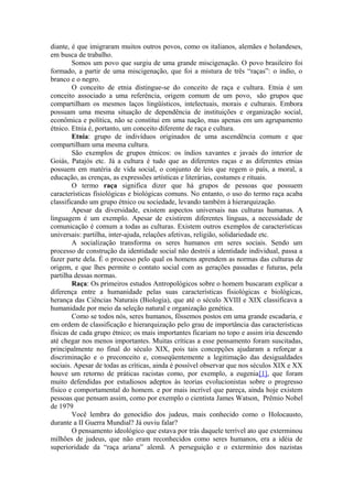 diante, é que imigraram muitos outros povos, como os italianos, alemães e holandeses,
em busca de trabalho.
Somos um povo que surgiu de uma grande miscigenação. O povo brasileiro foi
formado, a partir de uma miscigenação, que foi a mistura de três “raças”: o índio, o
branco e o negro.
O conceito de etnia distingue-se do conceito de raça e cultura. Etnia é um
conceito associado a uma referência, origem comum de um povo, são grupos que
compartilham os mesmos laços lingüísticos, intelectuais, morais e culturais. Embora
possuam uma mesma situação de dependência de instituições e organização social,
econômica e política, não se constitui em uma nação, mas apenas em um agrupamento
étnico. Etnia é, portanto, um conceito diferente de raça e cultura.
Etnia: grupo de indivíduos originados de uma ascendência comum e que
compartilham uma mesma cultura.
São exemplos de grupos étnicos: os índios xavantes e javaés do interior de
Goiás, Patajós etc. Já a cultura é tudo que as diferentes raças e as diferentes etnias
possuem em matéria de vida social, o conjunto de leis que regem o país, a moral, a
educação, as crenças, as expressões artísticas e literárias, costumes e rituais.
O termo raça significa dizer que há grupos de pessoas que possuem
características fisiológicas e biológicas comuns. No entanto, o uso do termo raça acaba
classificando um grupo étnico ou sociedade, levando também à hierarquização.
Apesar da diversidade, existem aspectos universais nas culturas humanas. A
linguagem é um exemplo. Apesar de existirem diferentes línguas, a necessidade de
comunicação é comum a todas as culturas. Existem outros exemplos de características
universais: partilha, inter-ajuda, relações afetivas, religião, solidariedade etc.
A socialização transforma os seres humanos em seres sociais. Sendo um
processo de construção da identidade social não destrói a identidade individual, passa a
fazer parte dela. É o processo pelo qual os homens aprendem as normas das culturas de
origem, e que lhes permite o contato social com as gerações passadas e futuras, pela
partilha dessas normas.
Raça: Os primeiros estudos Antropológicos sobre o homem buscaram explicar a
diferença entre a humanidade pelas suas características fisiológicas e biológicas,
herança das Ciências Naturais (Biologia), que até o século XVIII e XIX classificava a
humanidade por meio da seleção natural e organização genética.
Como se todos nós, seres humanos, fôssemos postos em uma grande escadaria, e
em ordem de classificação e hierarquização pelo grau de importância das características
físicas de cada grupo étnico; os mais importantes ficariam no topo e assim iria descendo
até chegar nos menos importantes. Muitas críticas a esse pensamento foram suscitadas,
principalmente no final do século XIX, pois tais concepções ajudaram a reforçar a
discriminação e o preconceito e, conseqüentemente a legitimação das desigualdades
sociais. Apesar de todas as críticas, ainda é possível observar que nos séculos XIX e XX
houve um retorno de práticas racistas como, por exemplo, a eugenia[1], que foram
muito defendidas por estudiosos adeptos às teorias evolucionistas sobre o progresso
físico e comportamental do homem. e por mais incrível que pareça, ainda hoje existem
pessoas que pensam assim, como por exemplo o cientista James Watson, Prêmio Nobel
de 1979
Você lembra do genocídio dos judeus, mais conhecido como o Holocausto,
durante a II Guerra Mundial? Já ouviu falar?
O pensamento ideológico que estava por trás daquele terrível ato que exterminou
milhões de judeus, que não eram reconhecidos como seres humanos, era a idéia de
superioridade da “raça ariana” alemã. A perseguição e o extermínio dos nazistas
 