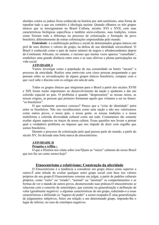 alemães contra os judeus ficou conhecida na história por anti-semitismo, uma forma de
repudiar tudo o que era contrário à ideologia nazista. Quando olhamos os três grupos
étnicos que se miscigenaram no Brasil Colônia, séculos XVI e XVII, com suas
características biológicas específicas e também sócio-culturais, suas tradições, vemos
como fizeram toda a diferença no processo de colonização e formação do povo
brasileiro, diferentemente de outras colonizações empreendidas pelo mundo.
Etnicidade: é a mobilização política e social de determinados grupos étnicos em
prol de seus direitos e valores do grupo, na defesa de sua identidade sociocultural. O
Brasil é conhecido como o país de maior número de negros e afrodescendentes depois
do Continente Africano, no entanto, o racismo que muitas vezes aparece “camuflado”,
estabelece uma grande distância entre estes e as suas efetivas e plenas participações na
vida social.
ATIVIDADE I
Vamos investigar como a população de sua comunidade ou bairro “encara” o
processo da etnicidade. Realize uma entrevista com cinco pessoas perguntando o que
pensam sobre as reivindicações de alguns grupos étnicos brasileiros, compare com o
que você sabe e discuta com os colegas em sala de aula.
Todos os grupos étnicos que imigraram para o Brasil a partir dos séculos XVIII
e XIX foram muito importantes no desenvolvimento da nação e ajudaram a dar um
colorido especial ao país. O problema é quando “desprezamos” as nossas raízes, as
nossas origens, as pessoas que primeiro formaram aquilo que viríamos a ser no futuro:
“os brasileiros”.
O que realmente acontece conosco? Parece que a “crise de identidade” paira
entre os brasileiros. Não nos reconhecemos como uma nação e não nos valorizamos
como outros povos, o nosso país, a nossa gente, as nossas tradições e a nossa
multiforme e colorida diversidade cultural como um todo. Costumamos tão somente
exaltar alguns aspectos ou traços da nossa cultura. Essas questões nos levam a pensar
qual o verdadeiro problema ou impasse que nos impede de dizer com orgulho que
somos brasileiros.
Durante o processo de colonização pelo qual passou parte do mundo, a partir do
século XV, foi deixada uma forte marca de etnocentrismo.
ATIVIDADE II
Pesquise e reflita :
O que a História nos relata sobre isso?Quais as “raízes” culturais do nosso Brasil
que nos faz ser como somos hoje?
Etnocentrismo e relativismo; Construção da alteridade
O Etnocentrismo é a tendência a considerar um grupo étnico como superior a
outros.É uma atitude de avaliar qualquer outro grupo social com base nos valores
próprios do seu grupo.O Etnocentrismo consiste em julgar, a partir de padrões culturais
próprios, como “certo” ou “errado”, “normal” ou “anormal” os comportamentos e as
formas de ver o mundo de outros povos, desmerecendo suas práticas.O etnocentrismo se
relaciona com o conceito de estereótipos, que consiste na generalização e atribuição de
valor (geralmente negativo) a algumas características de um grupo, reduzindo-o a essas
características e definindo os “lugares de poder” a serem ocupados.É uma generalização
de julgamentos subjetivos, feitos em relação a um determinado grupo, impondo-lhe o
lugar de inferior, no caso de esteótipos negativos.
 
