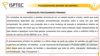 Processamento primário de petróleo 4
Em condições de reservatório o petróleo encontra-se em um estado liquido e viscoso, sendo que suas
características dependem das condições termodinâmicas actuantes sobre a rocha em que está
armazenado. No entanto, sua produção leva a uma mudança de pressão e temperatura relativa as
condições iniciais, de modo que os hidrocarbonetos de menor peso molecular sejam desassociados da
fase oleosa e apareçam numa fase gasosa, juntamente com outros gases, como o sulfídrico (H2S) e o
dióxido de carbono (CO2) (BRASIL et al., 2012).
INTRODUÇÃO PROCESAMENTO PRIMARIO
O processamento primário de petróleo é a última etapa da parte da cadeia de petróleo em que futuro
engenheiro de petróleo, irá trabalhar , a qual chamamos de Exploração e Produção (E&P), ou Upstream.
Além dessa parte da cadeia, há também o downstream que trata do refino, transporte, distribuição e
comercialização. Veja o fluxograma 1:
 