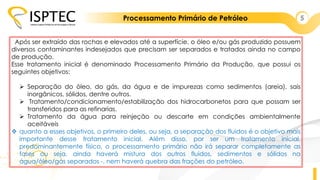 Processamento Primário de Petróleo 5
Após ser extraído das rochas e elevados até a superfície, o óleo e/ou gás produzido possuem
diversos contaminantes indesejados que precisam ser separados e tratados ainda no campo
de produção.
Esse tratamento inicial é denominado Processamento Primário da Produção, que possui os
seguintes objetivos:
 Separação do óleo, do gás, da água e de impurezas como sedimentos (areia), sais
inorgânicos, sólidos, dentre outros.
 Tratamento/condicionamento/estabilização dos hidrocarbonetos para que possam ser
transferidos para as refinarias.
 Tratamento da água para reinjeção ou descarte em condições ambientalmente
aceitáveis
 quanto a esses objetivos, o primeiro deles, ou seja, a separação dos fluidos é o objetivo mais
importante desse tratamento inicial. Além disso, por ser um tratamento inicial,
predominantemente físico, o processamento primário não irá separar completamente as
fases ou seja, ainda haverá mistura dos outros fluidos, sedimentos e sólidos na
água/óleo/gás separados -, nem haverá quebra das frações do petróleo.
 