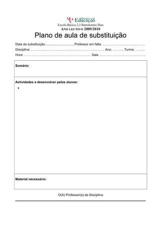 Escola Básica 2,3 Bartolomeu Dias
ANO LECTIVO 2009/2010
Plano de aula de substituição
Data da substituição:............................... Professor em falta: …………………………………
Disciplina: ………………………………………………….………. Ano: ………. Turma: ………
Hora: ………………………………………………….…. Sala …………………………………….
Sumário:
Actividades a desenvolver pelos alunos:
•
Material necessário:
O(A) Professor(a) da Disciplina
 