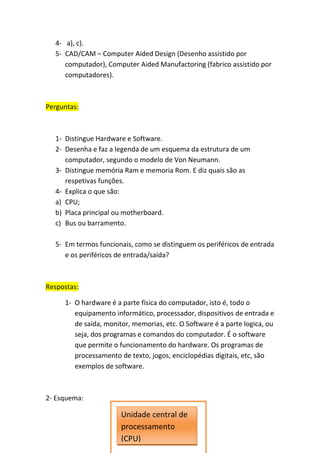 4- a), c).
  5- CAD/CAM – Computer Aided Design (Desenho assistido por
     computador), Computer Aided Manufactoring (fabrico assistido por
     computadores).



Perguntas:



  1- Distingue Hardware e Software.
  2- Desenha e faz a legenda de um esquema da estrutura de um
     computador, segundo o modelo de Von Neumann.
  3- Distingue memória Ram e memoria Rom. E diz quais são as
     respetivas funções.
  4- Explica o que são:
  a) CPU;
  b) Placa principal ou motherboard.
  c) Bus ou barramento.

  5- Em termos funcionais, como se distinguem os periféricos de entrada
     e os periféricos de entrada/saída?



Respostas:

     1- O hardware é a parte física do computador, isto é, todo o
        equipamento informático, processador, dispositivos de entrada e
        de saída, monitor, memorias, etc. O Software é a parte logica, ou
        seja, dos programas e comandos do computador. É o software
        que permite o funcionamento do hardware. Os programas de
        processamento de texto, jogos, enciclopédias digitais, etc, são
        exemplos de software.



2- Esquema:

                       Unidade central de
                       processamento
                       (CPU)
 