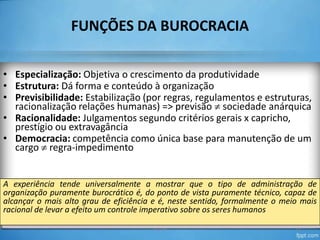 FUNÇÕES DA BUROCRACIA
• Especialização: Objetiva o crescimento da produtividade
• Estrutura: Dá forma e conteúdo à organização
• Previsibilidade: Estabilização (por regras, regulamentos e estruturas,
racionalização relações humanas) => previsão sociedade anárquica
• Racionalidade: Julgamentos segundo critérios gerais x capricho,
prestígio ou extravagância
• Democracia: competência como única base para manutenção de um
cargo regra-impedimento

A experiência tende universalmente a mostrar que o tipo de administração de
organização puramente burocrático é, do ponto de vista puramente técnico, capaz de
alcançar o mais alto grau de eficiência e é, neste sentido, formalmente o meio mais
racional de levar a efeito um controle imperativo sobre os seres humanos
TO-04

11

 
