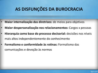 AS DISFUNÇÕES DA BUROCRACIA
• Maior internalização das diretrizes: de meios para objetivos

• Maior despersonalização nos relacionamentos: Cargos x pessoas
• Hierarquia como base do processo decisorial: decisões nos níveis
mais altos independentemente do conhecimento
• Formalismo e conformidade às rotinas: Formalismo das
comunicações e devoção às normas

TO-04

12

 