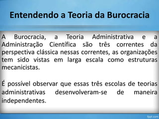 Entendendo a Teoria da Burocracia
A Burocracia, a Teoria Administrativa e a
Administração Científica são três correntes da
perspectiva clássica nessas correntes, as organizações
tem sido vistas em larga escala como estruturas
mecanicistas.
É possível observar que essas três escolas de teorias
administrativas desenvolveram-se de maneira
independentes.

 