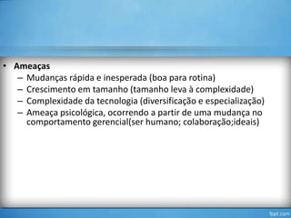 • Ameaças
– Mudanças rápida e inesperada (boa para rotina)
– Crescimento em tamanho (tamanho leva à complexidade)
– Complexidade da tecnologia (diversificação e especialização)
– Ameaça psicológica, ocorrendo a partir de uma mudança no
comportamento gerencial(ser humano; colaboração;ideais)

 