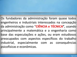 Os fundadores da administração foram quase todos
engenheiros e industriais interessados na concepção
da administração como “CIÊNCIA e TÉCNICA”, usando
principalmente a matemática e a engenharia como
base das especulações e ações, ou eram estudiosos
preocupados com aspectos específicos do trabalho
industrial, especialmente com as consequências
psicofísicas e econômicas.

 