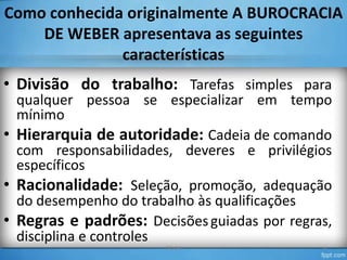 Como conhecida originalmente A BUROCRACIA
DE WEBER apresentava as seguintes
características

• Divisão do trabalho: Tarefas simples para

qualquer pessoa se especializar em tempo
mínimo
• Hierarquia de autoridade: Cadeia de comando
com responsabilidades, deveres e privilégios
específicos
• Racionalidade: Seleção, promoção, adequação
do desempenho do trabalho às qualificações
• Regras e padrões: Decisões guiadas por regras,
disciplina e controles
TO-04

6

 