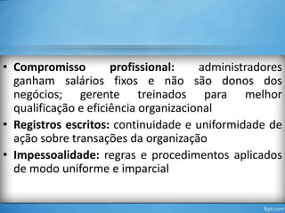 • Compromisso
profissional:
administradores
ganham salários fixos e não são donos dos
negócios; gerente treinados para melhor
qualificação e eficiência organizacional
• Registros escritos: continuidade e uniformidade de
ação sobre transações da organização
• Impessoalidade: regras e procedimentos aplicados
de modo uniforme e imparcial

 
