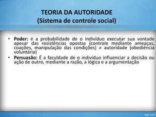 TEORIA DA AUTORIDADE
(Sistema de controle social)
• Poder: é a probabilidade de o indivíduo executar sua vontade
apesar das resistências opostas (controle mediante ameaças,
coações, manipulação das condições) autoridade (obediência
voluntária)
• Persuasão: É a faculdade de o indivíduo influenciar a decisão ou
ação de outro, mediante a razão, a lógica e a argumentação

TO-04

8

 