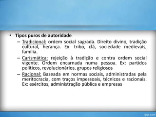 • Tipos puros de autoridade
– Tradicional: ordem social sagrada. Direito divino, tradição
cultural, herança. Ex: tribo, clã, sociedade medievais,
família.
– Carismática: rejeição à tradição e contra ordem social
vigente. Ordem encarnada numa pessoa. Ex: partidos
políticos, revolucionários, grupos religiosos
– Racional: Baseada em normas sociais, administradas pela
meritocracia, com traços impessoais, técnicos e racionais.
Ex: exércitos, administração pública e empresas

 
