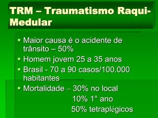  Maior causa é o acidente de
trânsito – 50%
 Homem jovem 25 a 35 anos
 Brasil - 70 a 90 casos/100.000
habitantes
 Mortalidade – 30% no local
10% 1° ano
50% tetraplégicos
TRM – Traumatismo Raqui-
Medular
 