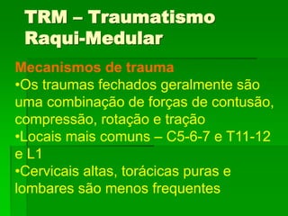 Mecanismos de trauma
•Os traumas fechados geralmente são
uma combinação de forças de contusão,
compressão, rotação e tração
•Locais mais comuns – C5-6-7 e T11-12
e L1
•Cervicais altas, torácicas puras e
lombares são menos frequentes
TRM – Traumatismo
Raqui-Medular
 