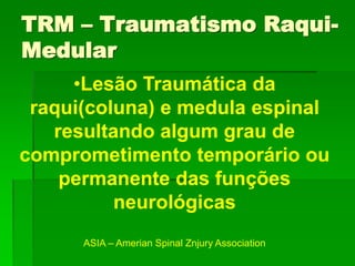•Lesão Traumática da
raqui(coluna) e medula espinal
resultando algum grau de
comprometimento temporário ou
permanente das funções
neurológicas
ASIA – Amerian Spinal Znjury Association
TRM – Traumatismo Raqui-
Medular
 