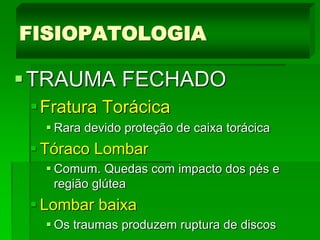 TRAUMA FECHADO
Fratura Torácica
 Rara devido proteção de caixa torácica
 Tóraco Lombar
 Comum. Quedas com impacto dos pés e
região glútea
 Lombar baixa
 Os traumas produzem ruptura de discos
FISIOPATOLOGIA
 