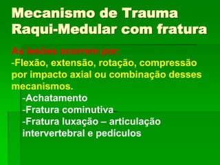 As lesões ocorrem por:
-Flexão, extensão, rotação, compressão
por impacto axial ou combinação desses
mecanismos.
-Achatamento
-Fratura cominutiva
-Fratura luxação – articulação
intervertebral e pedículos
Mecanismo de Trauma
Raqui-Medular com fratura
 