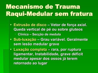 Mecanismo de Trauma
Raqui-Medular sem fratura
 Extrusão de disco – Vetor de força axial.
Queda vertical de pé ou sobre gluteos
 Clínica – Secção de medula
 Sub-luxação – Grau variável. Geralmente
sem lesão medular grave
 Luxação completa – rara, por ruptura
ligamentar, Instabilidade, grave déficit
medular apesar dos ossos já terem
retornado ao lugar
 