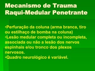 •Perfuração da coluna (arma branca, tiro
ou estilhaço de bomba na coluna)
•Lesão medular completa ou incompleta,
associada ou não a lesão dos nervos
espinhais e/ou tronco dos plexos
nervosos.
•Quadro neurológico é variável.
Mecanismo de Trauma
Raqui-Medular Penetrante
 