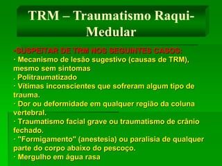 •SUSPEITAR DE TRM NOS SEGUINTES CASOS:
· Mecanismo de lesão sugestivo (causas de TRM),
mesmo sem sintomas
. Politraumatizado
· Vítimas inconscientes que sofreram algum tipo de
trauma.
· Dor ou deformidade em qualquer região da coluna
vertebral.
· Traumatismo facial grave ou traumatismo de crânio
fechado.
· "Formigamento" (anestesia) ou paralisia de qualquer
parte do corpo abaixo do pescoço.
· Mergulho em água rasa
TRM – Traumatismo Raqui-
Medular
 