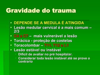 Gravidade do trauma
 DEPENDE SE A MEDULA É ATINGIDA
 Lesão medular cervical é a mais comum –
2/3
 C4 a C7 – mais vulnerável a lesão
 Torácica - proteção de costelas
 Toracolombar – T11, T12 e L1
 Lesão estável ou instável
 Difícil de avaliar no pré hospitalar.
 Considerar toda lesão instável até se prove o
contrario
 