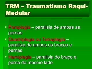  Paraplegia – paralisia de ambas as
pernas
 Quadriplegia ou Tetraplegia –
paralisia de ambos os braços e
pernas
 Hemiplegia – paralisia do braço e
perna do mesmo lado
TRM – Traumatismo Raqui-
Medular
 