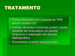 TRATAMENTO
 Todos pacientes com suspeita de TRM
devem receber O2
 Lesões cervicais e torácicas podem causar
paralisia da musculatura da parede
torácica e a respiração ser apenas
diafragmática
 Encaminhar a centro especializado
 