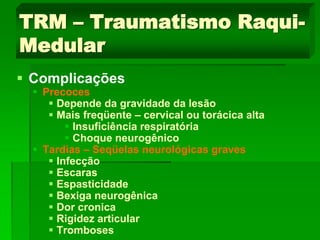 TRM – Traumatismo Raqui-
Medular
 Complicações
 Precoces
 Depende da gravidade da lesão
 Mais freqüente – cervical ou torácica alta
 Insuficiência respiratória
 Choque neurogênico
 Tardias – Seqüelas neurológicas graves
 Infecção
 Escaras
 Espasticidade
 Bexiga neurogênica
 Dor cronica
 Rigidez articular
 Tromboses
 