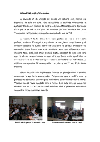 RELATANDO SOBRE A AULA

      A atividade 01 da unidade 03 propôs um trabalho com Internet ou
hipertexto na sala de aula. Para realizarmos a atividade convidamos o
professor Mestre em Biologia do Centro de Ensino Médio Oquerlina Torres do
município de Guaraí – TO, para ser o nosso parceiro. Atividade do curso
Tecnologias na Educação: ensinando e aprendendo com as TIC.

      A receptividade foi ótima tanto pela gestora da escola como pelo
professor da turma. Em seguida, o professor de biologia me perguntou em qual
conteúdo gostaria de auxilio. Tendo em vista que ele já havia ministrado os
conteúdos sobre Plantas nas aulas anteriores, essa aula diferenciada com:
imagens, fotos, slide, data show, Câmara digital, passador de slide seria para
que os alunos apreendessem os conceitos da forma mais significativa e
desenvolvessem da melhor forma possível suas competências e habilidades. A
atividade em questão foi desenvolvida com alunos do 2º ano E do turno
matutino.

      Neste encontro com o professor falamos do planejamento e ele nos
apresentou o que havia programado.        Retornamos para o LABIN, onde o
professor foi selecionar os slides para ministrar na aula seguinte sobre o Tema:
Vegetais que já havia estudado com a Turma. Esta aula com os alunos foi
realizada no dia 15/06/2010 no turno matutino onde o professor apresentou
vários slide com o respectivo assunto.




                    15/06/10                                      15/06/10

Alunos Participando da alula no Labin     Professor ministrando a aula no Labin
 