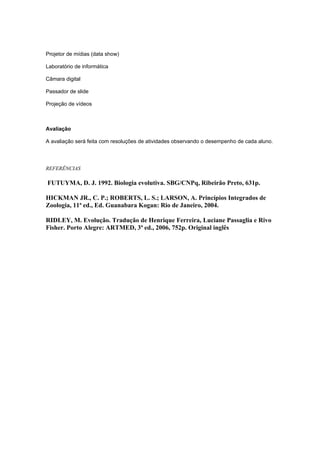 Projetor de mídias (data show)

Laboratório de informática

Câmara digital

Passador de slide

Projeção de vídeos



Avaliação

A avaliação será feita com resoluções de atividades observando o desempenho de cada aluno.




REFERÊNCIAS

FUTUYMA, D. J. 1992. Biologia evolutiva. SBG/CNPq, Ribeirão Preto, 631p.

HICKMAN JR., C. P.; ROBERTS, L. S.; LARSON, A. Princípios Integrados de
Zoologia, 11ª ed., Ed. Guanabara Kogan: Rio de Janeiro, 2004.

RIDLEY, M. Evolução. Tradução de Henrique Ferreira, Luciane Passaglia e Rivo
Fisher. Porto Alegre: ARTMED, 3ª ed., 2006, 752p. Original inglês
 