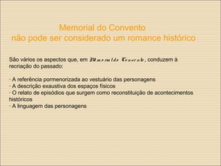 Memorial do Convento
não pode ser considerado um romance histórico
São vários os aspectos que, em Me m o rialdo Co nve nto , conduzem à
recriação do passado:
· A referência pormenorizada ao vestuário das personagens
· A descrição exaustiva dos espaços físicos
· O relato de episódios que surgem como reconstituição de acontecimentos
históricos
· A linguagem das personagens
 