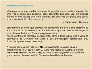 Estrutura da obra – acção
«Era uma vez um rei que fez promessa de levantar um convento em Mafra. Era
uma vez a gente que construiu esse convento. Era uma vez um soldado
maneta e uma mulher que tinha poderes. Era uma vez um padre que queria
voar e morreu doido. Era uma vez.»
in Me m o rialdo Co nve nto
Este resumo da obra, que aparece na contracapa do livro e que pertence ao
autor, actualiza um conjunto de fios narrativos que vão sendo, ao longo da
obra, desenvolvidos e entrelaçados pelo narrador.
Assim, a intriga de Memorial do Convento, como o título indica, gira à volta da
construção do Convento de Mafra e das personagens referenciais e/ou
ficcionais ligadas a essa construção.
A história começa por volta de 1711, sensivelmente três anos após o
casamento do rei D. João V com D. Maria Ana Josefa de Áustria, e termina
vinte e oito anos depois, em 1739, aquando da realização do auto-de-fé em
que morreram António José da Silva e também Baltasar Mateus.
 