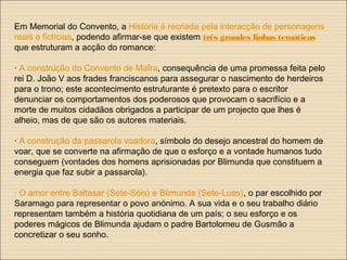 Em Memorial do Convento, a História é recriada pela interacção de personagens
reais e fictícias, podendo afirmar-se que existem três grandes linhas temáticas
que estruturam a acção do romance:
· A construção do Convento de Mafra, consequência de uma promessa feita pelo
rei D. João V aos frades franciscanos para assegurar o nascimento de herdeiros
para o trono; este acontecimento estruturante é pretexto para o escritor
denunciar os comportamentos dos poderosos que provocam o sacrifício e a
morte de muitos cidadãos obrigados a participar de um projecto que lhes é
alheio, mas de que são os autores materiais.
· A construção da passarola voadora, símbolo do desejo ancestral do homem de
voar, que se converte na afirmação de que o esforço e a vontade humanos tudo
conseguem (vontades dos homens aprisionadas por Blimunda que constituem a
energia que faz subir a passarola).
· O amor entre Baltasar (Sete-Sóis) e Blimunda (Sete-Luas), o par escolhido por
Saramago para representar o povo anónimo. A sua vida e o seu trabalho diário
representam também a história quotidiana de um país; o seu esforço e os
poderes mágicos de Blimunda ajudam o padre Bartolomeu de Gusmão a
concretizar o seu sonho.
 
