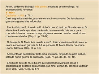 Assim, podemos distinguir três partes, seguidas de um epílogo, na
arquitectura do romance:
1ª Parte
Capítulos I – VIII: (1711)
O rei engravida a rainha, promete construir o convento; Os franciscanos
ganham a guerra das influências.
· Frei António de S. José diz a D. João V que só terá um filho da rainha, D.
Maria Ana Josefa, que viera da Áustria havia mais de dois anos para
conceder infantes para a coroa portuguesa, se o rei mandar construir um
convento em Mafra. (Cap. I, pp. 13-14).
· O desejo de D. Maria Ana Josefa e de D. João V realiza-se finalmente: a
rainha encontra-se grávida da futura princesa D. Maria Xavier Francisca
Leonor Bárbara. (Cap. III, p. 31).
· Apresentação de Baltasar Sete-Sóis, mutilado, dirigindo-se para Lisboa,
soldado numa guerra de sucessão. (Cap. IV, pp. 35, 38, 39, 40).
· Em dia de auto-de-fé, o dia em que Sebastiana Maria de Jesus é
condenada ao degredo para Angola, sua filha, Blimunda, conhece Baltasar
Sete-Sóis. (Cap. V, pp. 53-57).
 