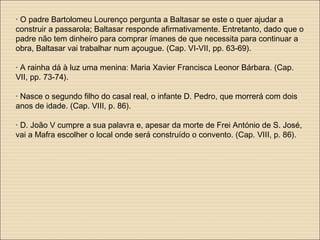 · O padre Bartolomeu Lourenço pergunta a Baltasar se este o quer ajudar a
construir a passarola; Baltasar responde afirmativamente. Entretanto, dado que o
padre não tem dinheiro para comprar ímanes de que necessita para continuar a
obra, Baltasar vai trabalhar num açougue. (Cap. VI-VII, pp. 63-69).
· A rainha dá à luz uma menina: Maria Xavier Francisca Leonor Bárbara. (Cap.
VII, pp. 73-74).
· Nasce o segundo filho do casal real, o infante D. Pedro, que morrerá com dois
anos de idade. (Cap. VIII, p. 86).
· D. João V cumpre a sua palavra e, apesar da morte de Frei António de S. José,
vai a Mafra escolher o local onde será construído o convento. (Cap. VIII, p. 86).
 