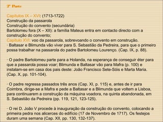 2ª Parte
Capítulos IX – XVI: (1713-1722)
Construção da passarola
Construção do convento (secundária)
Bartolomeu fora (X – XII): a família Mateus entra em contacto directo com a
construção do convento;
Capítulo XVI: voo da passarola, sobrevoando o convento em construção.
· Baltasar e Blimunda vão viver para S. Sebastião da Pedreira, para que o primeiro
possa trabalhar na passarola do padre Bartolomeu Lourenço. (Cap. IX, p. 88).
· O padre Bartolomeu parte para a Holanda, na esperança de conseguir éter para
que a passarola possa voar; Blimunda e Baltasar vão para Mafra (p. 100) e
instalam-se em casa dos pais deste: João Francisco Sete-Sóis e Marta Maria.
(Cap. X, pp. 101-104).
· O padre regressa passados três anos (Cap. XI, p. 115) e, antes de ir para
Coimbra, dirige-se a Mafra e pede a Baltasar e a Blimunda que voltem a Lisboa,
para continuarem a construção da máquina voadora, na quinta abandonada, em
S. Sebastião da Pedreira (pp. 119, 121, 123-125).
· O rei D. João V procede à inauguração da construção do convento, colocando a
primeira pedra nos alicerces do edifício (17 de Novembro de 1717). Os festejos
duram uma semana (Cap. XII, pp. 130, 132-137).
 